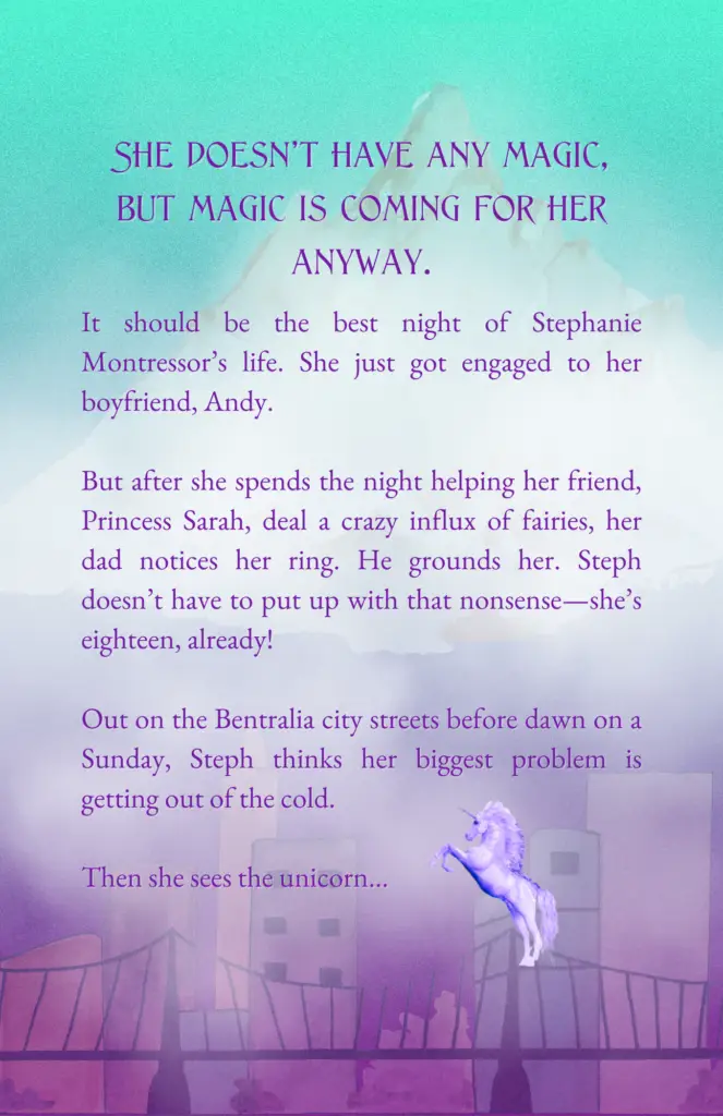 On a misty background that has a mountain at the top and city at the bottom, there is a blurb that reads: "She doesn’t have any magic, but magic is coming for her anyway." In smaller letters, below that, it says: "It should be the best night of Stephanie Montressor’s life. She just got engaged to her boyfriend, Andy. But after she spends the night helping her friend, Princess Sarah, deal a crazy influx of fairies, her dad notices her ring. He grounds her. Steph doesn’t have to put up with that nonsense—she’s eighteen, already! Out on the Bentralia city streets before dawn on a Sunday, Steph thinks her biggest problem is getting out of the cold. Then she sees the unicorn…" Next to the word unicorn is the picture of a light lavender unicorn.